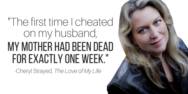 "The first time I cheated on my husband, my mother had been dead for exactly one week." -Cheryl Strayed, The Love of My Life